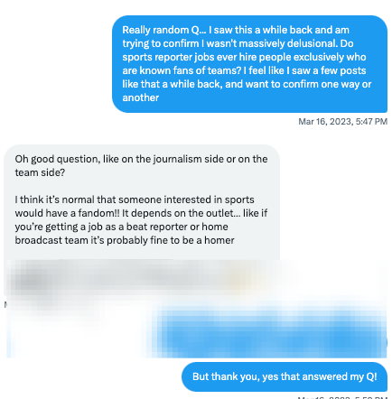 Really random Q... I saw this a while back and am trying to confirm I wasn't massively delusional. Do sports reporter jobs ever hire people exclusively who are known fans of teams? I feel like I saw a few posts like that a while back, and want to confirm one way or another Mar 16, 2023, 5:47 PM Oh good question, like on the journalism side or on the team side?  I think it’s normal that someone interested in sports would have a fandom!! It depends on the outlet… like if you’re getting a job as a beat reporter or home broadcast team it’s probably fine to be a homer  That said on the club / league side I don’t hire super fans anymore because they don’t behave right 😩 Mar 16, 2023, 5:58 PM that's a laugh-cry because it's very relatable... But thank you, yes that answered my Q!